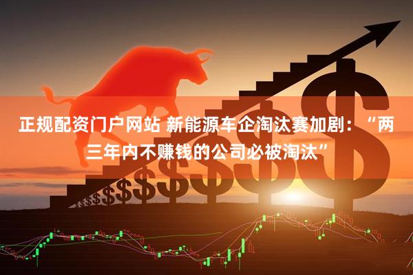 正规配资门户网站 新能源车企淘汰赛加剧：“两三年内不赚钱的公司必被淘汰”