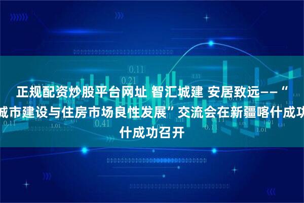 正规配资炒股平台网址 智汇城建 安居致远——“稳健城市建设与住房市场良性发展”交流会在新疆喀什成功召开
