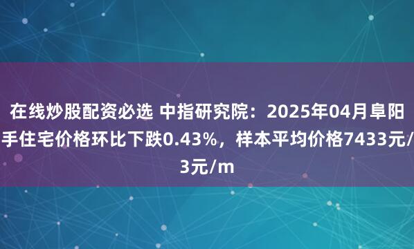 在线炒股配资必选 中指研究院：2025年04月阜阳二手住宅价格环比下跌0.43%，样本平均价格7433元/m