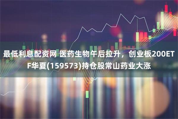 最低利息配资网 医药生物午后拉升，创业板200ETF华夏(159573)持仓股常山药业大涨