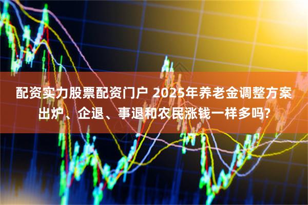 配资实力股票配资门户 2025年养老金调整方案出炉、企退、事退和农民涨钱一样多吗?