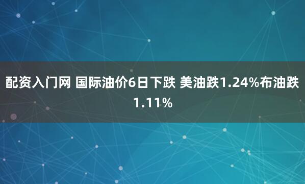 配资入门网 国际油价6日下跌 美油跌1.24%布油跌1.11%