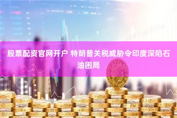 股票配资官网开户 特朗普关税威胁令印度深陷石油困局