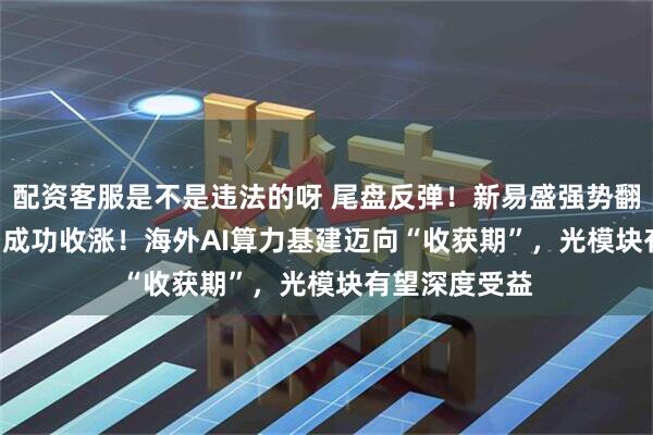 配资客服是不是违法的呀 尾盘反弹！新易盛强势翻红，159363成功收涨！海外AI算力基建迈向“收获期”，光模块有望深度受益
