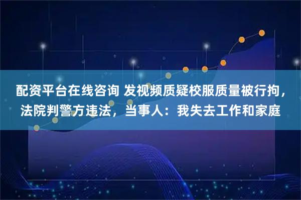 配资平台在线咨询 发视频质疑校服质量被行拘，法院判警方违法，当事人：我失去工作和家庭