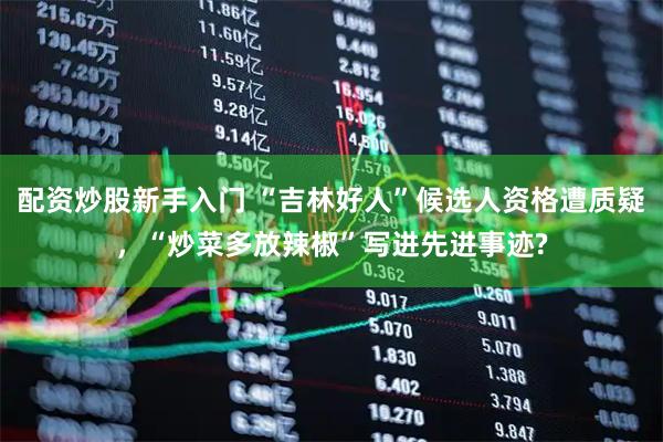 配资炒股新手入门 “吉林好人”候选人资格遭质疑，“炒菜多放辣椒”写进先进事迹?