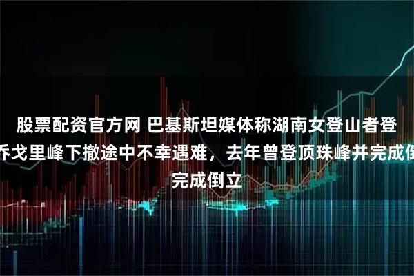 股票配资官方网 巴基斯坦媒体称湖南女登山者登顶乔戈里峰下撤途中不幸遇难，去年曾登顶珠峰并完成倒立