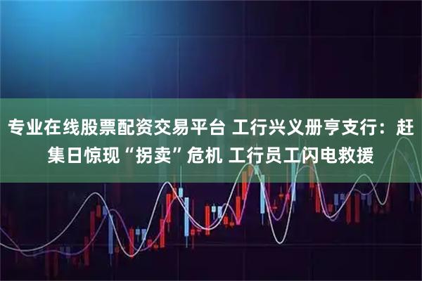 专业在线股票配资交易平台 工行兴义册亨支行：赶集日惊现“拐卖”危机 工行员工闪电救援