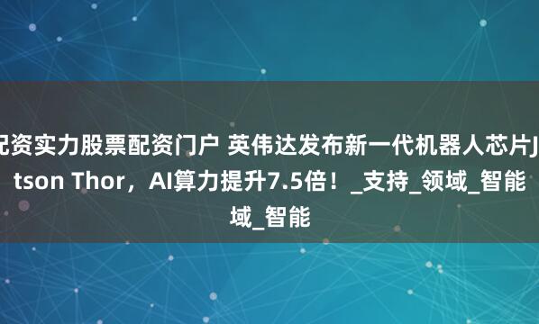 配资实力股票配资门户 英伟达发布新一代机器人芯片Jetson Thor，AI算力提升7.5倍！_支持_领域_智能