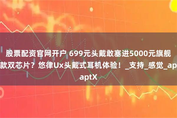 股票配资官网开户 699元头戴敢塞进5000元旗舰同款双芯片？悠律Ux头戴式耳机体验！_支持_感觉_aptX