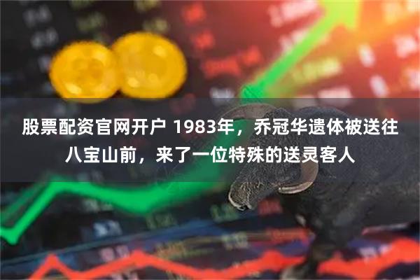 股票配资官网开户 1983年，乔冠华遗体被送往八宝山前，来了一位特殊的送灵客人