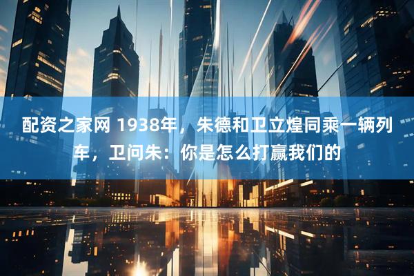 配资之家网 1938年，朱德和卫立煌同乘一辆列车，卫问朱：你是怎么打赢我们的